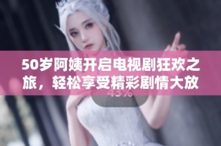 50岁阿姨开启电视剧狂欢之旅，轻松享受精彩剧情大放送