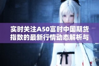 实时关注A50富时中国期货指数的最新行情动态解析与投资建议