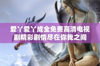 爱丫爱丫成全免费高清电视剧精彩剧情尽在你我之间