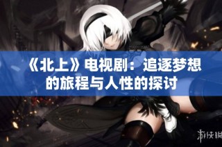 《北上》电视剧：追逐梦想的旅程与人性的探讨