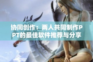 协同创作：两人共同制作PPT的最佳软件推荐与分享
