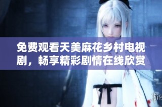 免费观看天美麻花乡村电视剧，畅享精彩剧情在线欣赏