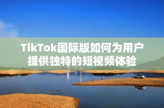 TikTok国际版如何为用户提供独特的短视频体验