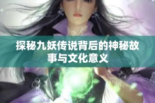 探秘九妖传说背后的神秘故事与文化意义