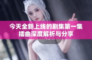 今天全新上线的剧集第一集插曲深度解析与分享