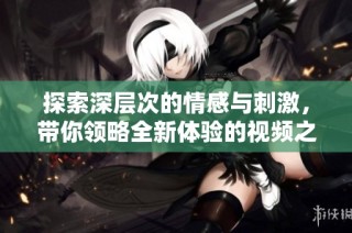 探索深层次的情感与刺激，带你领略全新体验的视频之旅