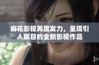 麻花影视再度发力，呈现引人瞩目的全新影视作品