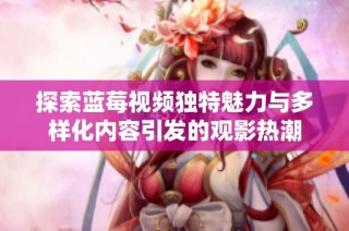 探索蓝莓视频独特魅力与多样化内容引发的观影热潮