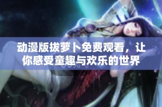 动漫版拔萝卜免费观看，让你感受童趣与欢乐的世界