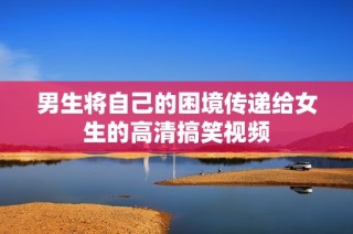 男生将自己的困境传递给女生的高清搞笑视频