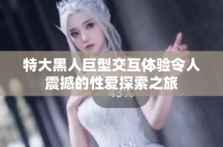 特大黑人巨型交互体验令人震撼的性爱探索之旅