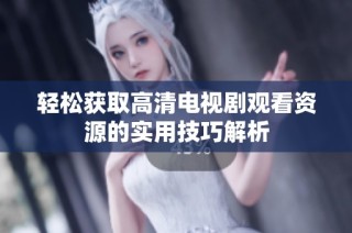 轻松获取高清电视剧观看资源的实用技巧解析