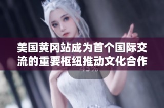 美国黄冈站成为首个国际交流的重要枢纽推动文化合作新篇章