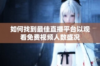 如何找到最佳直播平台以观看免费视频人数盛况