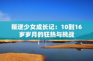 叛逆少女成长记：10到16岁岁月的狂热与挑战