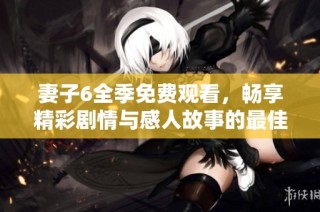 妻子6全季免费观看，畅享精彩剧情与感人故事的最佳选择