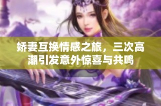 娇妻互换情感之旅，三次高潮引发意外惊喜与共鸣