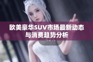 欧美豪华SUV市场最新动态与消费趋势分析