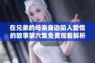 在兄弟的母亲身边陷入爱情的故事第六集免费观看解析