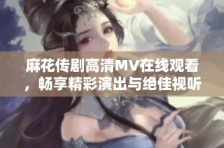 麻花传剧高清MV在线观看，畅享精彩演出与绝佳视听体验