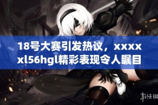 18号大赛引发热议，xxxxxl56hgl精彩表现令人瞩目