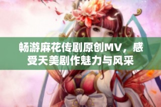 畅游麻花传剧原创MV，感受天美剧作魅力与风采