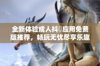全新体验成人抖抈应用免费版推荐，畅玩无忧尽享乐趣