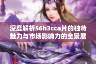 深度解析56h3cca片的独特魅力与市场影响力的全景展现