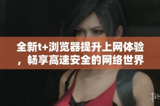 全新t+浏览器提升上网体验，畅享高速安全的网络世界