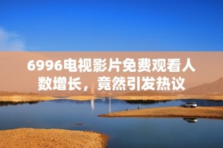 6996电视影片免费观看人数增长，竟然引发热议