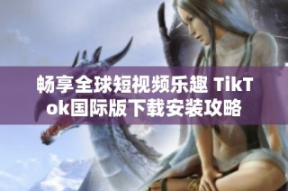 畅享全球短视频乐趣 TikTok国际版下载安装攻略