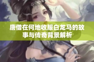 唐僧在何地收服白龙马的故事与传奇背景解析