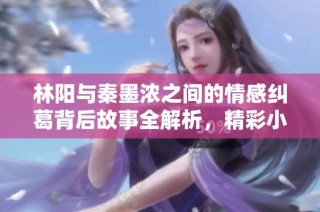 林阳与秦墨浓之间的情感纠葛背后故事全解析，精彩小说免费看