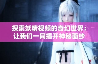 探索妖精视频的奇幻世界：让我们一同揭开神秘面纱