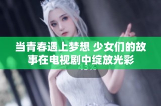 当青春遇上梦想 少女们的故事在电视剧中绽放光彩