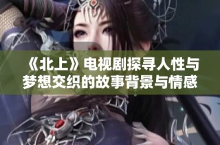《北上》电视剧探寻人性与梦想交织的故事背景与情感纠葛