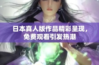 日本真人版作品精彩呈现，免费观看引发热潮