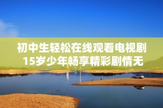 初中生轻松在线观看电视剧 15岁少年畅享精彩剧情无需付费