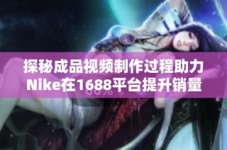 探秘成品视频制作过程助力Nike在1688平台提升销量