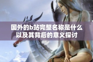 国外的b站完整名称是什么以及其背后的意义探讨