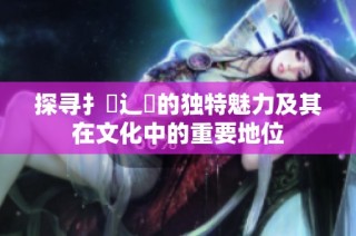 探寻扌喿辶畐的独特魅力及其在文化中的重要地位