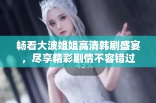 畅看大波姐姐高清韩剧盛宴，尽享精彩剧情不容错过