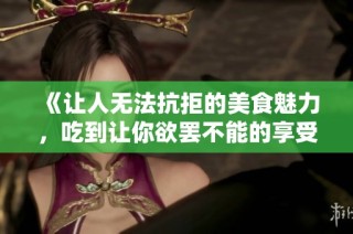 《让人无法抗拒的美食魅力，吃到让你欲罢不能的享受体验》