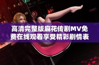 高清完整版麻花传剧MV免费在线观看享受精彩剧情表演