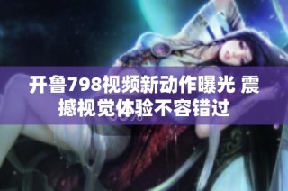开鲁798视频新动作曝光 震撼视觉体验不容错过