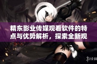 精东影业传媒观看软件的特点与优势解析，探索全新观影体验