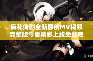 麻花传剧全新原创MV视频完整版今夏精彩上线免费观看体验