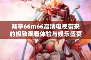 畅享66m66高清电视带来的极致观看体验与娱乐盛宴
