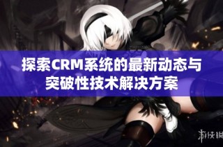 探索CRM系统的最新动态与突破性技术解决方案