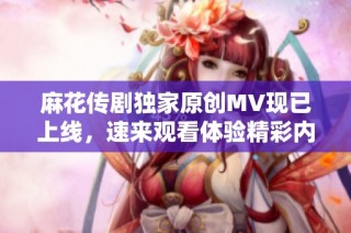 麻花传剧独家原创MV现已上线，速来观看体验精彩内容